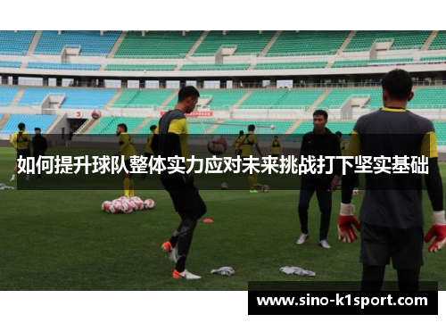 如何提升球队整体实力应对未来挑战打下坚实基础 如何提升球队整体实力应对未来挑战打下坚实基础