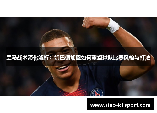 皇马战术演化解析：姆巴佩加盟如何重塑球队比赛风格与打法