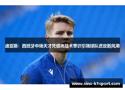 迪亚斯:西班牙中场天才凭借高战术意识引领球队进攻新风潮 迪亚斯:西班牙中场天才凭借高战术意识引领球队进攻新风潮