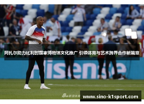 阿扎尔助力比利时国家博物馆文化推广 引领体育与艺术跨界合作新篇章 阿扎尔助力比利时国家博物馆文化推广 引领体育与艺术跨界合作新篇章